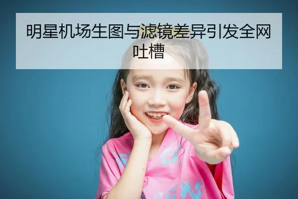 明星机场生图与滤镜差异引发全网吐槽