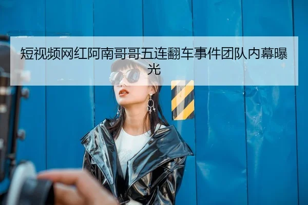 短视频网红阿南哥哥五连翻车事件团队内幕曝光
